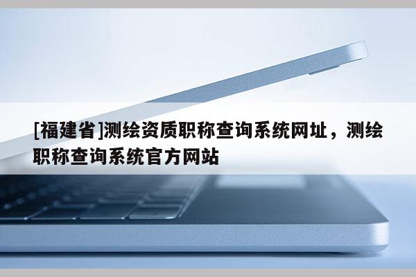 [福建省]测绘资质职称查询系统网址，测绘职称查询系统官方网站