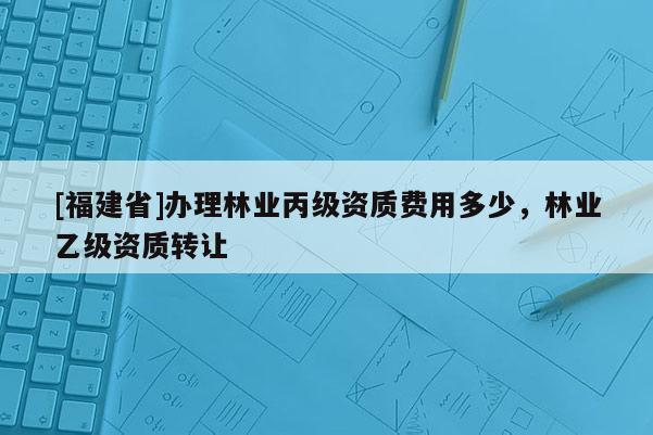 [福建省]办理林业丙级资质费用多少，林业乙级资质转让