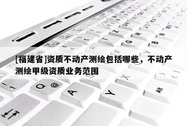 [福建省]资质不动产测绘包括哪些，不动产测绘甲级资质业务范围