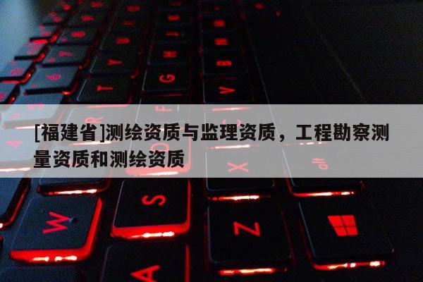 [福建省]测绘资质与监理资质，工程勘察测量资质和测绘资质