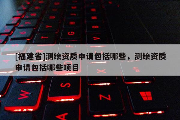 [福建省]测绘资质申请包括哪些，测绘资质申请包括哪些项目