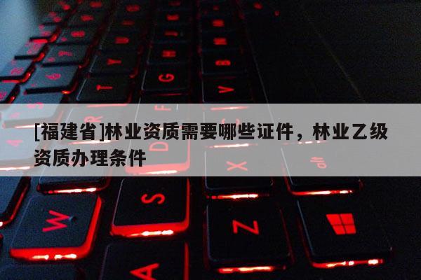 [福建省]林业资质需要哪些证件，林业乙级资质办理条件