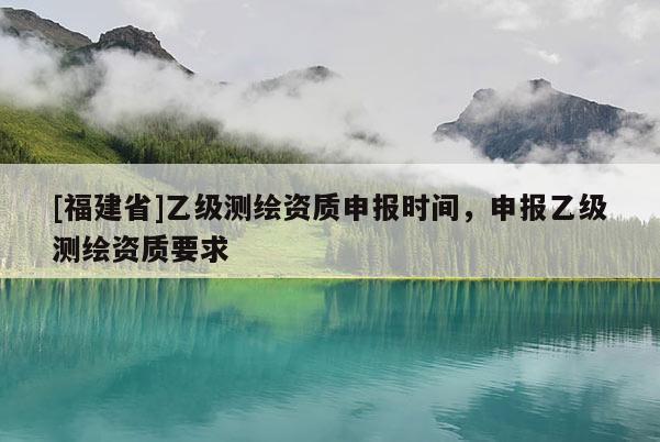[福建省]乙级测绘资质申报时间，申报乙级测绘资质要求