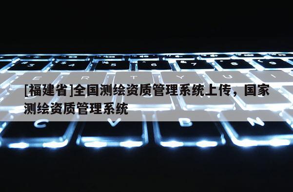 [福建省]全国测绘资质管理系统上传，国家测绘资质管理系统