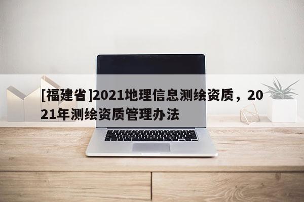 [福建省]2021地理信息测绘资质，2021年测绘资质管理办法