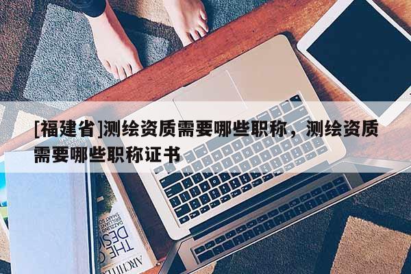 [福建省]测绘资质需要哪些职称，测绘资质需要哪些职称证书