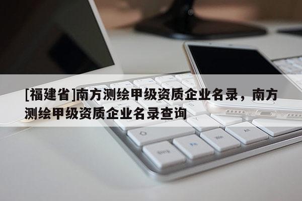 [福建省]南方测绘甲级资质企业名录，南方测绘甲级资质企业名录查询