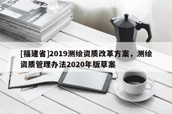 [福建省]2019测绘资质改革方案，测绘资质管理办法2020年版草案