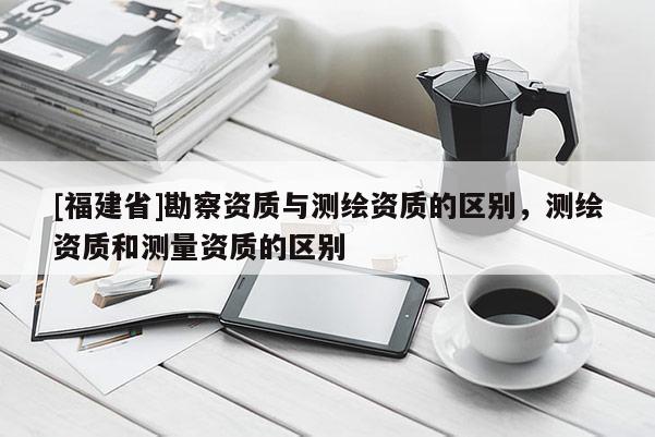 [福建省]勘察资质与测绘资质的区别，测绘资质和测量资质的区别