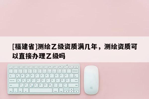 [福建省]测绘乙级资质满几年，测绘资质可以直接办理乙级吗