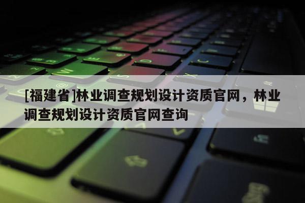 [福建省]林业调查规划设计资质官网，林业调查规划设计资质官网查询