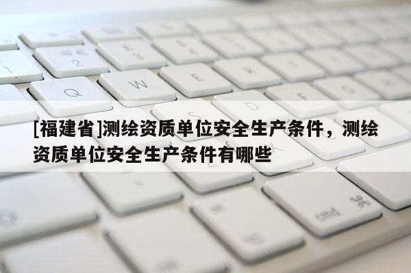 [福建省]测绘资质单位安全生产条件，测绘资质单位安全生产条件有哪些