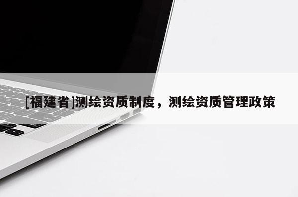 [福建省]测绘资质制度，测绘资质管理政策