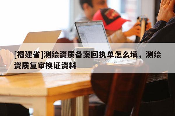 [福建省]测绘资质备案回执单怎么填，测绘资质复审换证资料