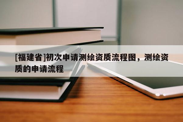[福建省]初次申请测绘资质流程图，测绘资质的申请流程
