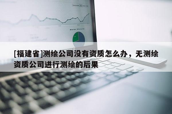 [福建省]测绘公司没有资质怎么办，无测绘资质公司进行测绘的后果