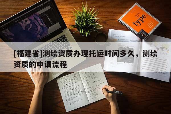 [福建省]测绘资质办理托运时间多久，测绘资质的申请流程