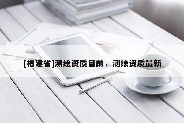 [福建省]测绘资质目前，测绘资质最新