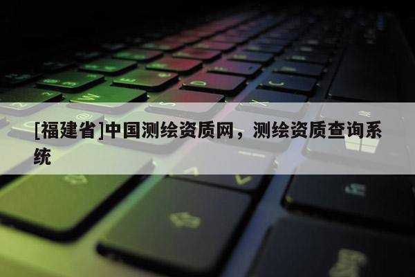 [福建省]中国测绘资质网，测绘资质查询系统