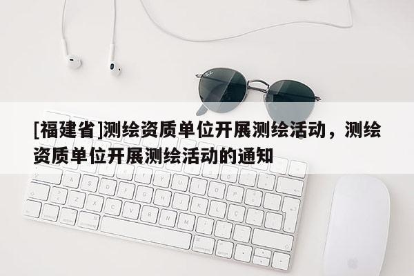 [福建省]测绘资质单位开展测绘活动，测绘资质单位开展测绘活动的通知