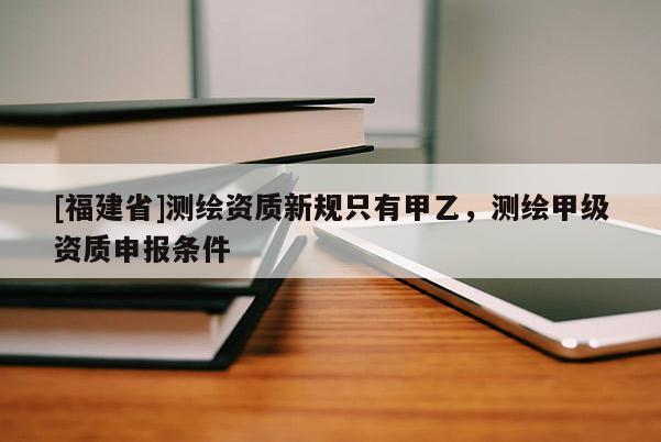[福建省]测绘资质新规只有甲乙，测绘甲级资质申报条件