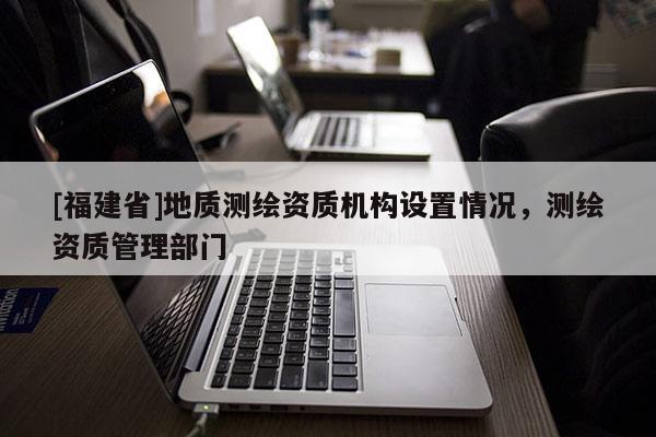 [福建省]地质测绘资质机构设置情况，测绘资质管理部门