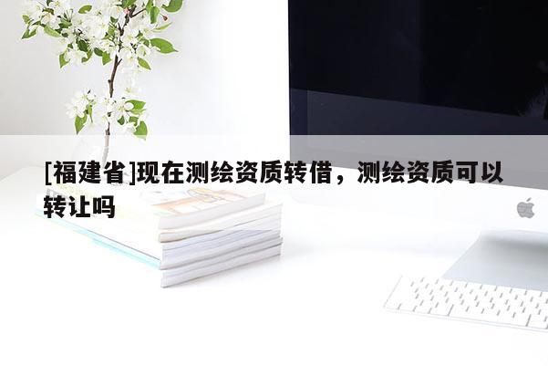 [福建省]现在测绘资质转借，测绘资质可以转让吗