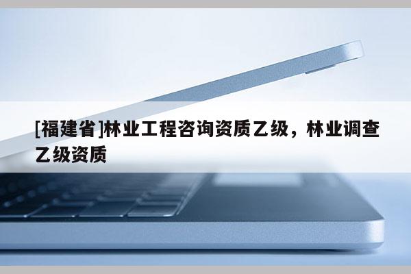 [福建省]林业工程咨询资质乙级，林业调查乙级资质