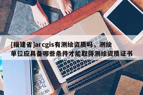 [福建省]arcgis有测绘资质吗，测绘单位应具备哪些条件才能取得测绘资质证书