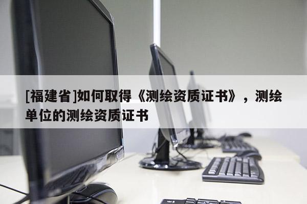 [福建省]如何取得《测绘资质证书》，测绘单位的测绘资质证书