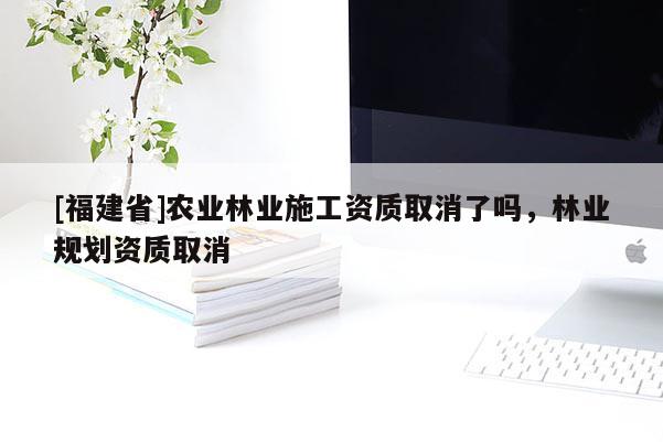 [福建省]农业林业施工资质取消了吗，林业规划资质取消