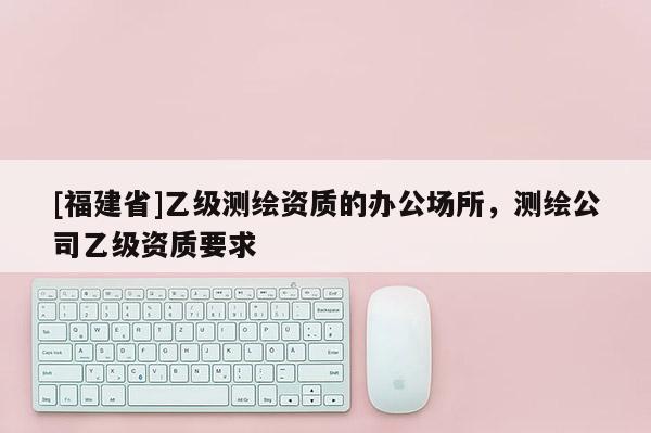 [福建省]乙级测绘资质的办公场所，测绘公司乙级资质要求