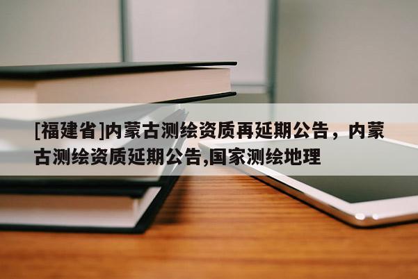 [福建省]内蒙古测绘资质再延期公告，内蒙古测绘资质延期公告,国家测绘地理