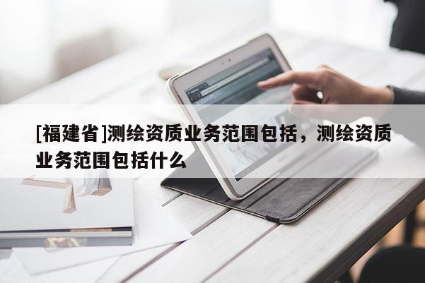 [福建省]测绘资质业务范围包括，测绘资质业务范围包括什么