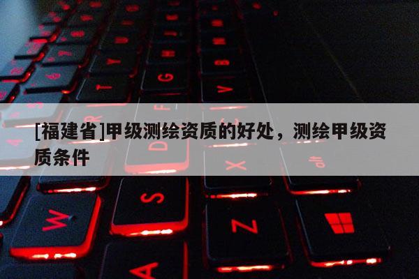 [福建省]甲级测绘资质的好处，测绘甲级资质条件