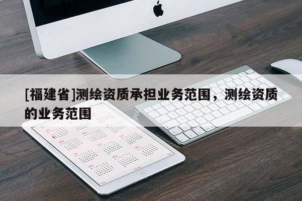 [福建省]测绘资质承担业务范围，测绘资质的业务范围