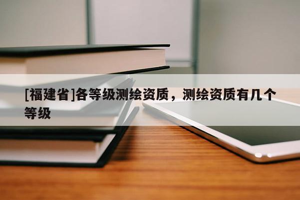 [福建省]各等级测绘资质，测绘资质有几个等级