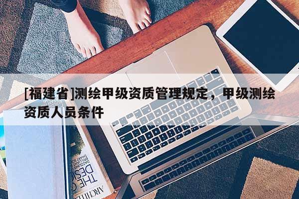 [福建省]测绘甲级资质管理规定，甲级测绘资质人员条件