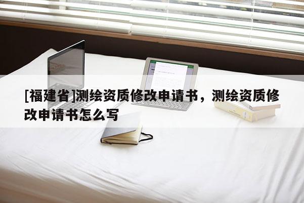 [福建省]测绘资质修改申请书，测绘资质修改申请书怎么写
