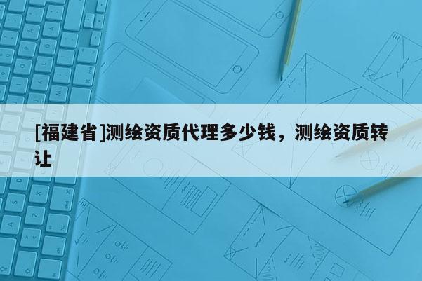 [福建省]测绘资质代理多少钱，测绘资质转让
