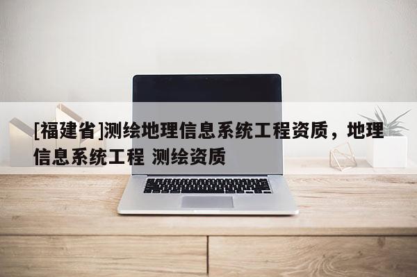 [福建省]测绘地理信息系统工程资质，地理信息系统工程 测绘资质