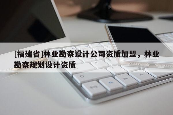 [福建省]林业勘察设计公司资质加盟，林业勘察规划设计资质