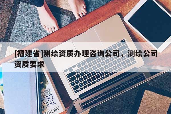 [福建省]测绘资质办理咨询公司，测绘公司资质要求