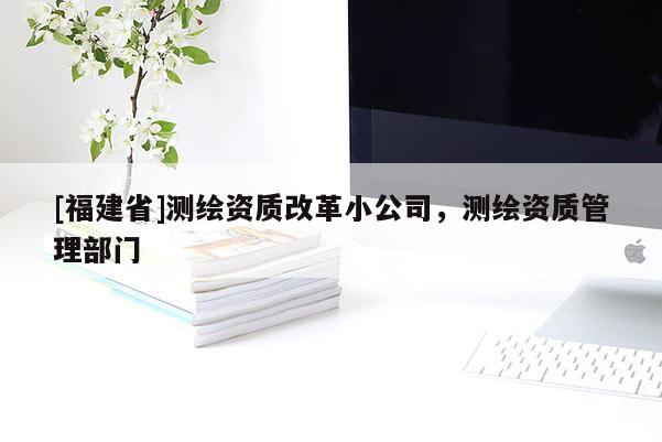 [福建省]测绘资质改革小公司，测绘资质管理部门
