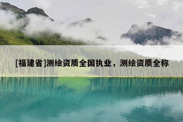 [福建省]测绘资质全国执业，测绘资质全称