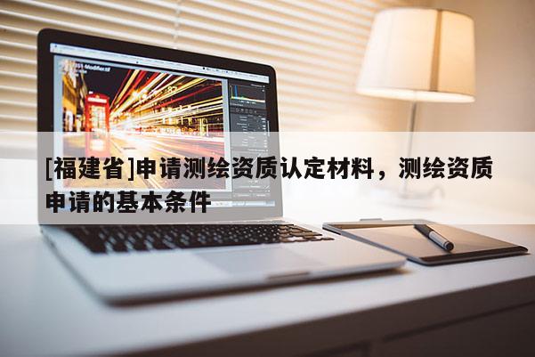 [福建省]申请测绘资质认定材料，测绘资质申请的基本条件