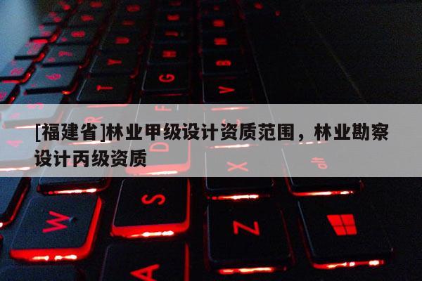 [福建省]林业甲级设计资质范围，林业勘察设计丙级资质