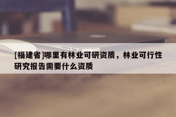[福建省]哪里有林业可研资质，林业可行性研究报告需要什么资质