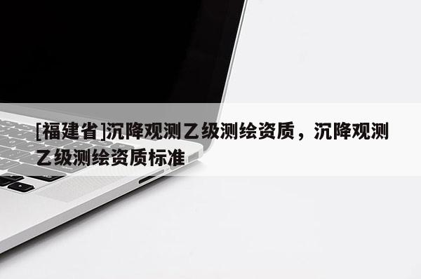[福建省]沉降观测乙级测绘资质，沉降观测乙级测绘资质标准