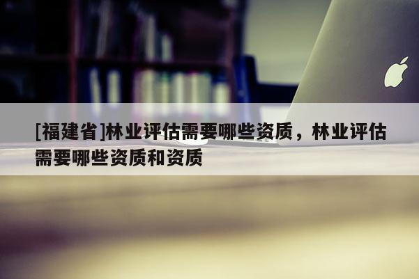 [福建省]林业评估需要哪些资质，林业评估需要哪些资质和资质